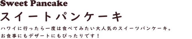 Sweet Pancake スイートパンケーキ
ハワイに行ったら一度は食べてみたい大人気のスイーツパンケーキ。お食事にもデザートにもぴったりです！