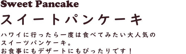 Sweet Pancake スイートパンケーキ
ハワイに行ったら一度は食べてみたい大人気のスイーツパンケーキ。お食事にもデザートにもぴったりです！