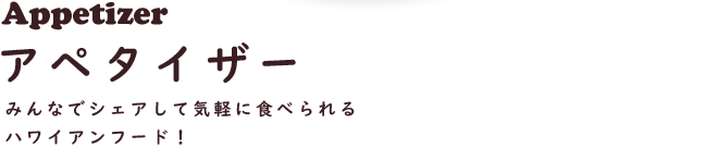 Appetizer アペタイザー
みんなでシェアして気軽に食べられるハワイアンフード！