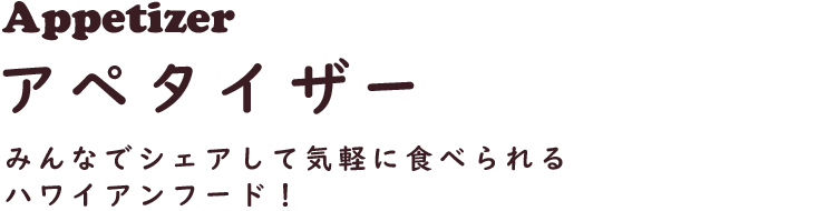 Appetizer アペタイザー
みんなでシェアして気軽に食べられるハワイアンフード！