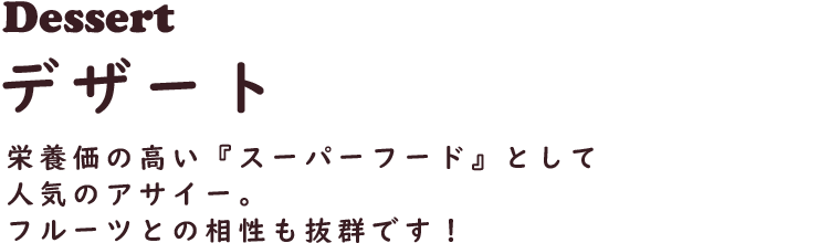 Dessert デザート
栄養価の高い『スーパーフード』として人気のアサイー。
フルーツとの相性も抜群です！