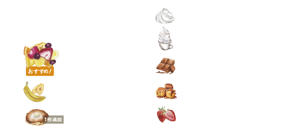 Topping　トッピングでカスタマイズ
おすすめ！　MIXED FRUITS フルーツミックス　+390（税込429）
BANANA バナナ　+190（税込209）
PANCAKE パンケーキ　+190（税込209）
WHIPPED CREAM ホイップクリーム　+300（税込330）
MILK SOFT SERVE ソフトクリーム　+300（税込330）
CHOCOLATE SAUCE チョコレートソース　+190（税込209）
CARAMEL SAUCE キャラメルソース　+190（税込209）
STRAWBERRY SAUCE ストロベリーソース　+190（税込209）
